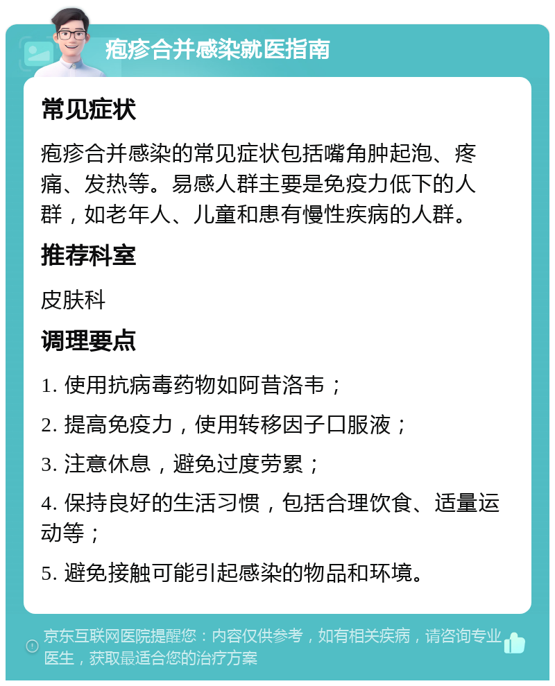 疱疹合并感染就医指南 常见症状 疱疹合并感染的常见症状包括嘴角肿起泡、疼痛、发热等。易感人群主要是免疫力低下的人群，如老年人、儿童和患有慢性疾病的人群。 推荐科室 皮肤科 调理要点 1. 使用抗病毒药物如阿昔洛韦； 2. 提高免疫力，使用转移因子口服液； 3. 注意休息，避免过度劳累； 4. 保持良好的生活习惯，包括合理饮食、适量运动等； 5. 避免接触可能引起感染的物品和环境。