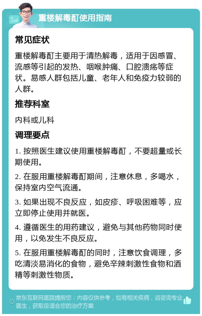 重楼解毒酊使用指南 常见症状 重楼解毒酊主要用于清热解毒，适用于因感冒、流感等引起的发热、咽喉肿痛、口腔溃疡等症状。易感人群包括儿童、老年人和免疫力较弱的人群。 推荐科室 内科或儿科 调理要点 1. 按照医生建议使用重楼解毒酊，不要超量或长期使用。 2. 在服用重楼解毒酊期间，注意休息，多喝水，保持室内空气流通。 3. 如果出现不良反应，如皮疹、呼吸困难等，应立即停止使用并就医。 4. 遵循医生的用药建议，避免与其他药物同时使用，以免发生不良反应。 5. 在服用重楼解毒酊的同时，注意饮食调理，多吃清淡易消化的食物，避免辛辣刺激性食物和酒精等刺激性物质。