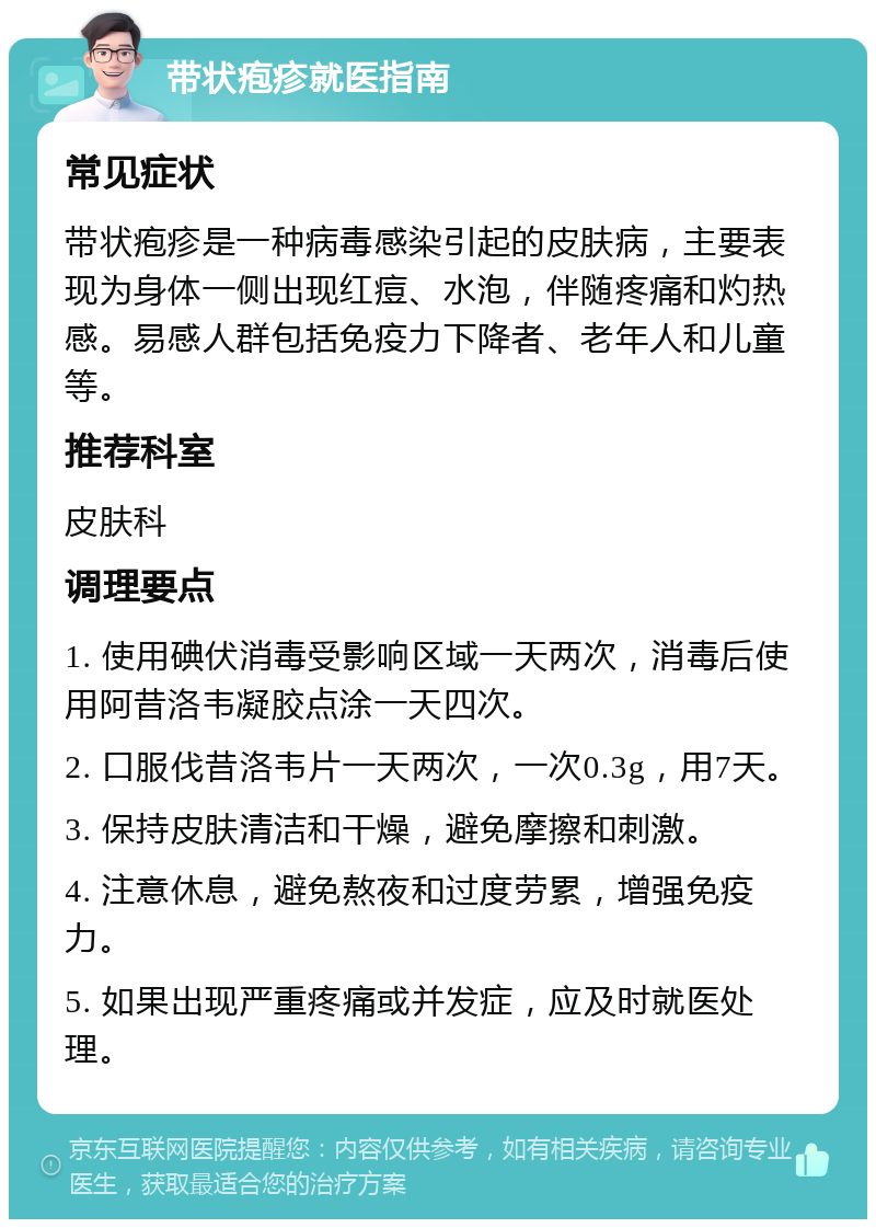 带状疱疹就医指南 常见症状 带状疱疹是一种病毒感染引起的皮肤病，主要表现为身体一侧出现红痘、水泡，伴随疼痛和灼热感。易感人群包括免疫力下降者、老年人和儿童等。 推荐科室 皮肤科 调理要点 1. 使用碘伏消毒受影响区域一天两次，消毒后使用阿昔洛韦凝胶点涂一天四次。 2. 口服伐昔洛韦片一天两次，一次0.3g，用7天。 3. 保持皮肤清洁和干燥，避免摩擦和刺激。 4. 注意休息，避免熬夜和过度劳累，增强免疫力。 5. 如果出现严重疼痛或并发症，应及时就医处理。