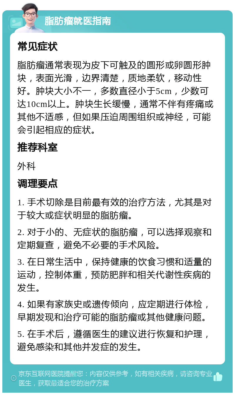 脂肪瘤就医指南 常见症状 脂肪瘤通常表现为皮下可触及的圆形或卵圆形肿块，表面光滑，边界清楚，质地柔软，移动性好。肿块大小不一，多数直径小于5cm，少数可达10cm以上。肿块生长缓慢，通常不伴有疼痛或其他不适感，但如果压迫周围组织或神经，可能会引起相应的症状。 推荐科室 外科 调理要点 1. 手术切除是目前最有效的治疗方法，尤其是对于较大或症状明显的脂肪瘤。 2. 对于小的、无症状的脂肪瘤，可以选择观察和定期复查，避免不必要的手术风险。 3. 在日常生活中，保持健康的饮食习惯和适量的运动，控制体重，预防肥胖和相关代谢性疾病的发生。 4. 如果有家族史或遗传倾向，应定期进行体检，早期发现和治疗可能的脂肪瘤或其他健康问题。 5. 在手术后，遵循医生的建议进行恢复和护理，避免感染和其他并发症的发生。