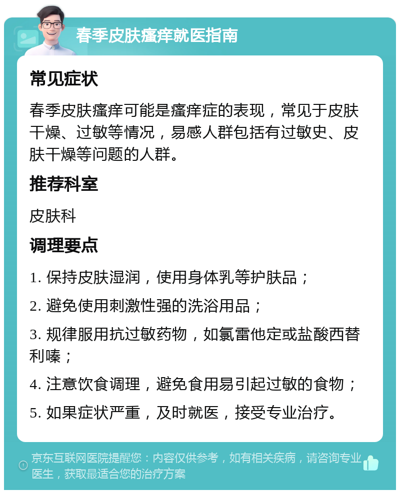 春季皮肤瘙痒就医指南 常见症状 春季皮肤瘙痒可能是瘙痒症的表现，常见于皮肤干燥、过敏等情况，易感人群包括有过敏史、皮肤干燥等问题的人群。 推荐科室 皮肤科 调理要点 1. 保持皮肤湿润，使用身体乳等护肤品； 2. 避免使用刺激性强的洗浴用品； 3. 规律服用抗过敏药物，如氯雷他定或盐酸西替利嗪； 4. 注意饮食调理，避免食用易引起过敏的食物； 5. 如果症状严重，及时就医，接受专业治疗。