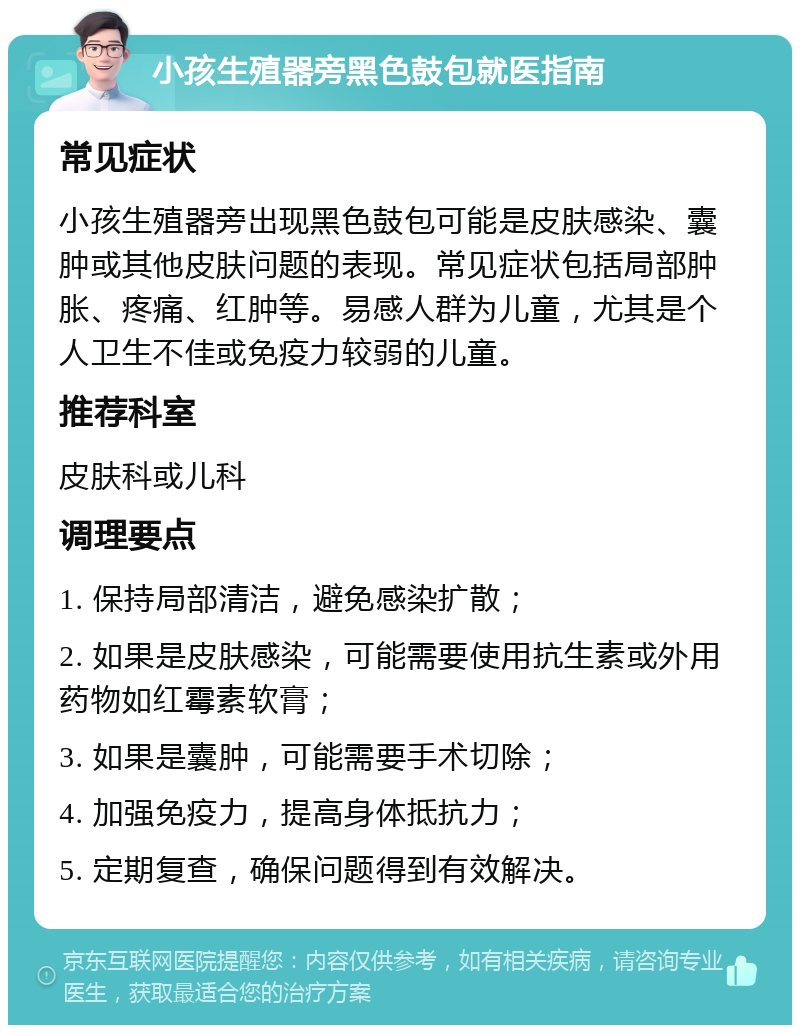 小孩生殖器旁黑色鼓包就医指南 常见症状 小孩生殖器旁出现黑色鼓包可能是皮肤感染、囊肿或其他皮肤问题的表现。常见症状包括局部肿胀、疼痛、红肿等。易感人群为儿童，尤其是个人卫生不佳或免疫力较弱的儿童。 推荐科室 皮肤科或儿科 调理要点 1. 保持局部清洁，避免感染扩散； 2. 如果是皮肤感染，可能需要使用抗生素或外用药物如红霉素软膏； 3. 如果是囊肿，可能需要手术切除； 4. 加强免疫力，提高身体抵抗力； 5. 定期复查，确保问题得到有效解决。