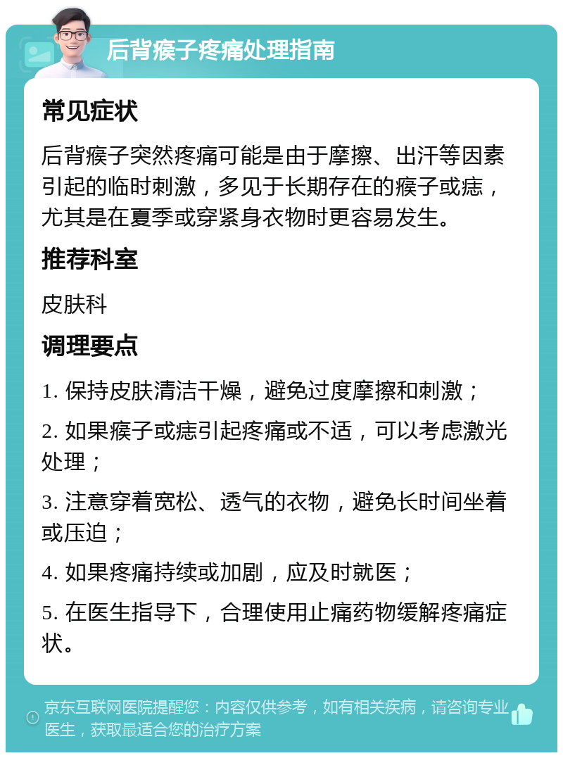 后背瘊子疼痛处理指南 常见症状 后背瘊子突然疼痛可能是由于摩擦、出汗等因素引起的临时刺激，多见于长期存在的瘊子或痣，尤其是在夏季或穿紧身衣物时更容易发生。 推荐科室 皮肤科 调理要点 1. 保持皮肤清洁干燥，避免过度摩擦和刺激； 2. 如果瘊子或痣引起疼痛或不适，可以考虑激光处理； 3. 注意穿着宽松、透气的衣物，避免长时间坐着或压迫； 4. 如果疼痛持续或加剧，应及时就医； 5. 在医生指导下，合理使用止痛药物缓解疼痛症状。