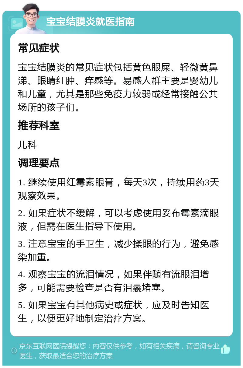 宝宝结膜炎就医指南 常见症状 宝宝结膜炎的常见症状包括黄色眼屎、轻微黄鼻涕、眼睛红肿、痒感等。易感人群主要是婴幼儿和儿童，尤其是那些免疫力较弱或经常接触公共场所的孩子们。 推荐科室 儿科 调理要点 1. 继续使用红霉素眼膏，每天3次，持续用药3天观察效果。 2. 如果症状不缓解，可以考虑使用妥布霉素滴眼液，但需在医生指导下使用。 3. 注意宝宝的手卫生，减少揉眼的行为，避免感染加重。 4. 观察宝宝的流泪情况，如果伴随有流眼泪增多，可能需要检查是否有泪囊堵塞。 5. 如果宝宝有其他病史或症状，应及时告知医生，以便更好地制定治疗方案。