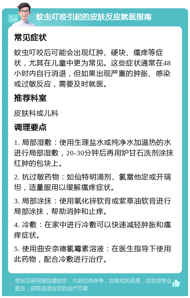 蚊虫叮咬引起的皮肤反应就医指南 常见症状 蚊虫叮咬后可能会出现红肿、硬块、瘙痒等症状，尤其在儿童中更为常见。这些症状通常在48小时内自行消退，但如果出现严重的肿胀、感染或过敏反应，需要及时就医。 推荐科室 皮肤科或儿科 调理要点 1. 局部湿敷：使用生理盐水或纯净水加温热的水进行局部湿敷，20-30分钟后再用炉甘石洗剂涂抹红肿的包块上。 2. 抗过敏药物：如仙特明滴剂、氯雷他定或开瑞坦，适量服用以缓解瘙痒症状。 3. 局部涂抹：使用氧化锌软膏或紫草油软膏进行局部涂抹，帮助消肿和止痒。 4. 冷敷：在家中进行冷敷可以快速减轻肿胀和瘙痒症状。 5. 使用曲安奈德氯霉素溶液：在医生指导下使用此药物，配合冷敷进行治疗。