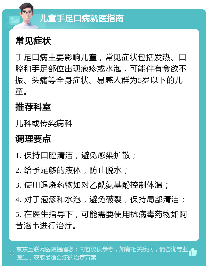 儿童手足口病就医指南 常见症状 手足口病主要影响儿童，常见症状包括发热、口腔和手足部位出现疱疹或水泡，可能伴有食欲不振、头痛等全身症状。易感人群为5岁以下的儿童。 推荐科室 儿科或传染病科 调理要点 1. 保持口腔清洁，避免感染扩散； 2. 给予足够的液体，防止脱水； 3. 使用退烧药物如对乙酰氨基酚控制体温； 4. 对于疱疹和水泡，避免破裂，保持局部清洁； 5. 在医生指导下，可能需要使用抗病毒药物如阿昔洛韦进行治疗。