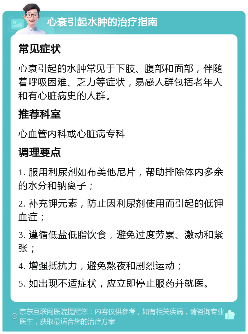 心衰引起水肿的治疗指南 常见症状 心衰引起的水肿常见于下肢、腹部和面部，伴随着呼吸困难、乏力等症状，易感人群包括老年人和有心脏病史的人群。 推荐科室 心血管内科或心脏病专科 调理要点 1. 服用利尿剂如布美他尼片，帮助排除体内多余的水分和钠离子； 2. 补充钾元素，防止因利尿剂使用而引起的低钾血症； 3. 遵循低盐低脂饮食，避免过度劳累、激动和紧张； 4. 增强抵抗力，避免熬夜和剧烈运动； 5. 如出现不适症状，应立即停止服药并就医。