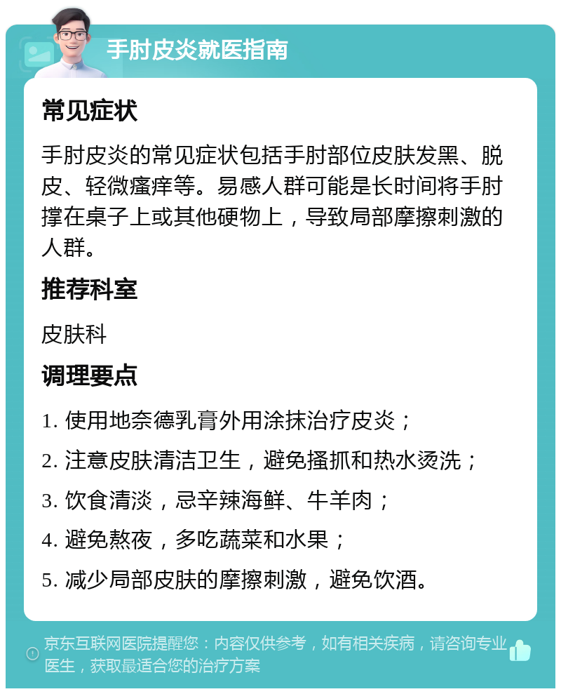 手肘皮炎就医指南 常见症状 手肘皮炎的常见症状包括手肘部位皮肤发黑、脱皮、轻微瘙痒等。易感人群可能是长时间将手肘撑在桌子上或其他硬物上，导致局部摩擦刺激的人群。 推荐科室 皮肤科 调理要点 1. 使用地奈德乳膏外用涂抹治疗皮炎； 2. 注意皮肤清洁卫生，避免搔抓和热水烫洗； 3. 饮食清淡，忌辛辣海鲜、牛羊肉； 4. 避免熬夜，多吃蔬菜和水果； 5. 减少局部皮肤的摩擦刺激，避免饮酒。