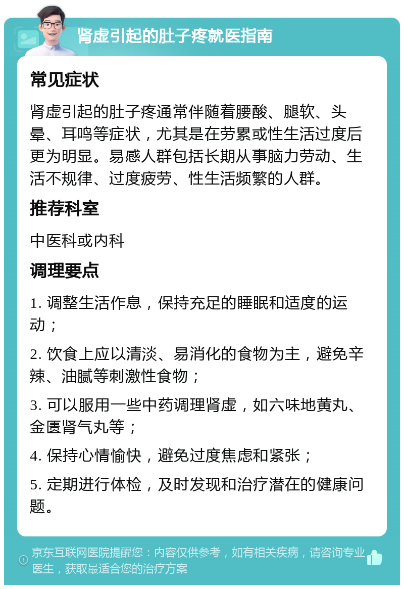 肾虚引起的肚子疼就医指南 常见症状 肾虚引起的肚子疼通常伴随着腰酸、腿软、头晕、耳鸣等症状，尤其是在劳累或性生活过度后更为明显。易感人群包括长期从事脑力劳动、生活不规律、过度疲劳、性生活频繁的人群。 推荐科室 中医科或内科 调理要点 1. 调整生活作息，保持充足的睡眠和适度的运动； 2. 饮食上应以清淡、易消化的食物为主，避免辛辣、油腻等刺激性食物； 3. 可以服用一些中药调理肾虚，如六味地黄丸、金匮肾气丸等； 4. 保持心情愉快，避免过度焦虑和紧张； 5. 定期进行体检，及时发现和治疗潜在的健康问题。