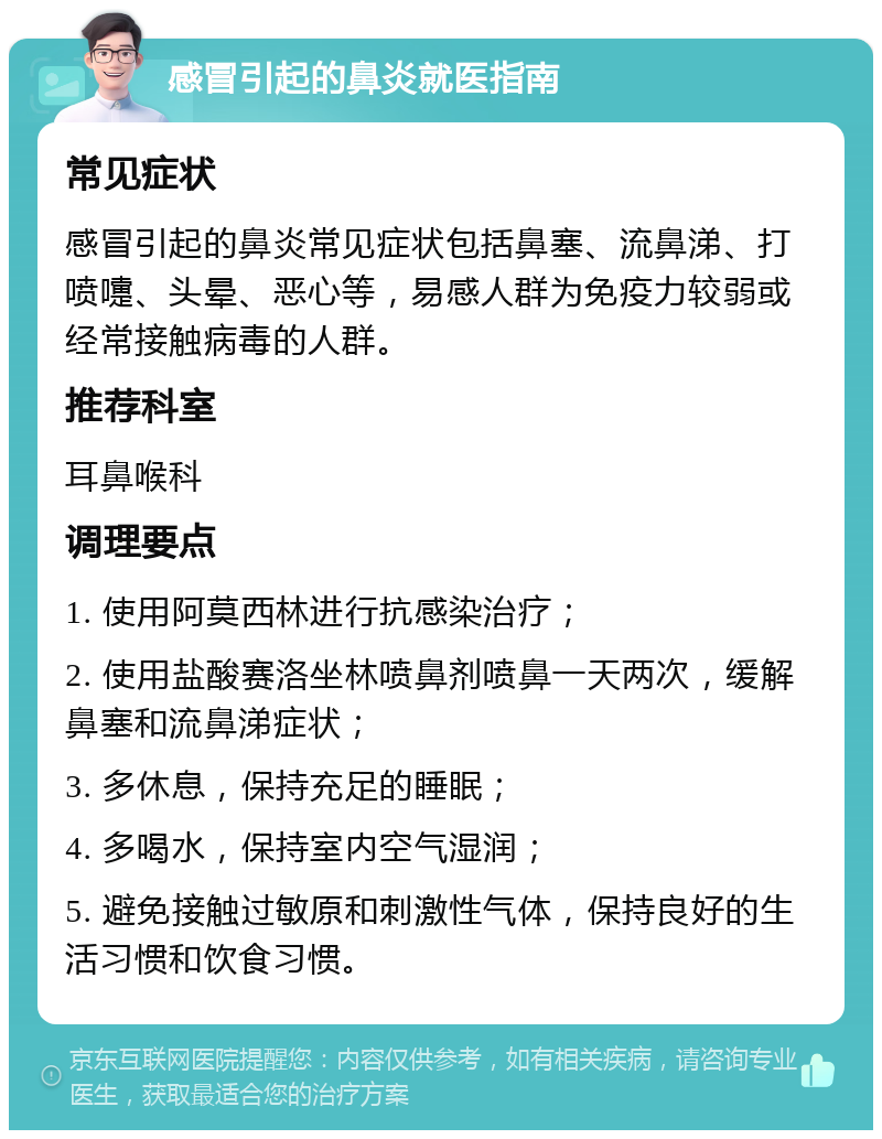 感冒引起的鼻炎就医指南 常见症状 感冒引起的鼻炎常见症状包括鼻塞、流鼻涕、打喷嚏、头晕、恶心等，易感人群为免疫力较弱或经常接触病毒的人群。 推荐科室 耳鼻喉科 调理要点 1. 使用阿莫西林进行抗感染治疗； 2. 使用盐酸赛洛坐林喷鼻剂喷鼻一天两次，缓解鼻塞和流鼻涕症状； 3. 多休息，保持充足的睡眠； 4. 多喝水，保持室内空气湿润； 5. 避免接触过敏原和刺激性气体，保持良好的生活习惯和饮食习惯。