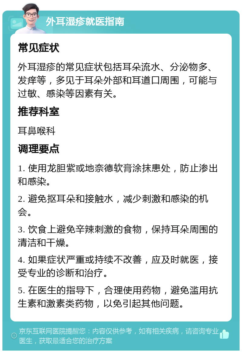 外耳湿疹就医指南 常见症状 外耳湿疹的常见症状包括耳朵流水、分泌物多、发痒等，多见于耳朵外部和耳道口周围，可能与过敏、感染等因素有关。 推荐科室 耳鼻喉科 调理要点 1. 使用龙胆紫或地奈德软膏涂抹患处，防止渗出和感染。 2. 避免抠耳朵和接触水，减少刺激和感染的机会。 3. 饮食上避免辛辣刺激的食物，保持耳朵周围的清洁和干燥。 4. 如果症状严重或持续不改善，应及时就医，接受专业的诊断和治疗。 5. 在医生的指导下，合理使用药物，避免滥用抗生素和激素类药物，以免引起其他问题。