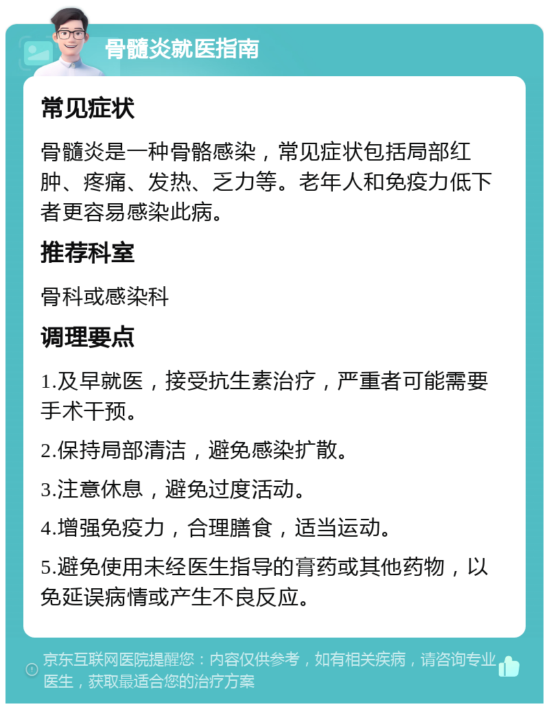 骨髓炎就医指南 常见症状 骨髓炎是一种骨骼感染，常见症状包括局部红肿、疼痛、发热、乏力等。老年人和免疫力低下者更容易感染此病。 推荐科室 骨科或感染科 调理要点 1.及早就医，接受抗生素治疗，严重者可能需要手术干预。 2.保持局部清洁，避免感染扩散。 3.注意休息，避免过度活动。 4.增强免疫力，合理膳食，适当运动。 5.避免使用未经医生指导的膏药或其他药物，以免延误病情或产生不良反应。