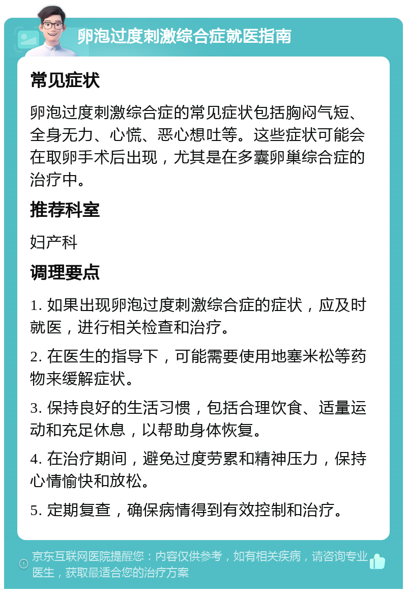 卵泡过度刺激综合症就医指南 常见症状 卵泡过度刺激综合症的常见症状包括胸闷气短、全身无力、心慌、恶心想吐等。这些症状可能会在取卵手术后出现，尤其是在多囊卵巢综合症的治疗中。 推荐科室 妇产科 调理要点 1. 如果出现卵泡过度刺激综合症的症状，应及时就医，进行相关检查和治疗。 2. 在医生的指导下，可能需要使用地塞米松等药物来缓解症状。 3. 保持良好的生活习惯，包括合理饮食、适量运动和充足休息，以帮助身体恢复。 4. 在治疗期间，避免过度劳累和精神压力，保持心情愉快和放松。 5. 定期复查，确保病情得到有效控制和治疗。