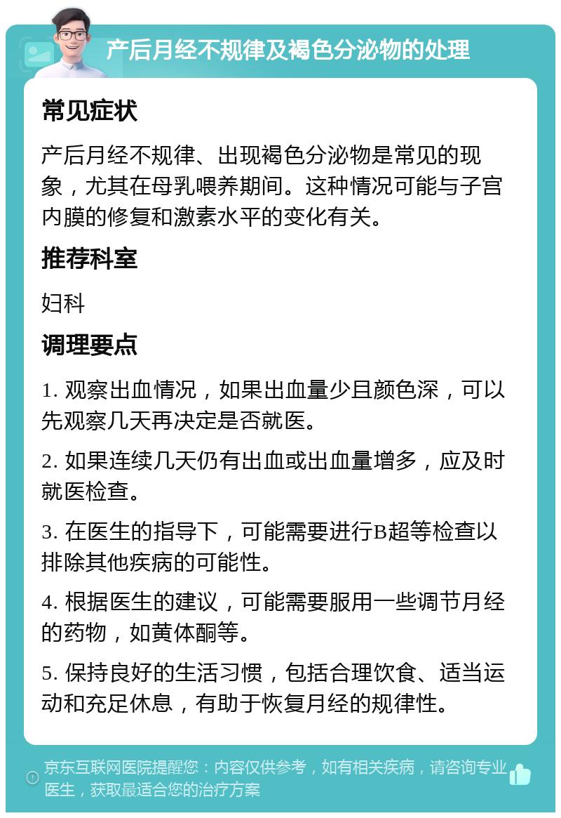 产后月经不规律及褐色分泌物的处理 常见症状 产后月经不规律、出现褐色分泌物是常见的现象，尤其在母乳喂养期间。这种情况可能与子宫内膜的修复和激素水平的变化有关。 推荐科室 妇科 调理要点 1. 观察出血情况，如果出血量少且颜色深，可以先观察几天再决定是否就医。 2. 如果连续几天仍有出血或出血量增多，应及时就医检查。 3. 在医生的指导下，可能需要进行B超等检查以排除其他疾病的可能性。 4. 根据医生的建议，可能需要服用一些调节月经的药物，如黄体酮等。 5. 保持良好的生活习惯，包括合理饮食、适当运动和充足休息，有助于恢复月经的规律性。