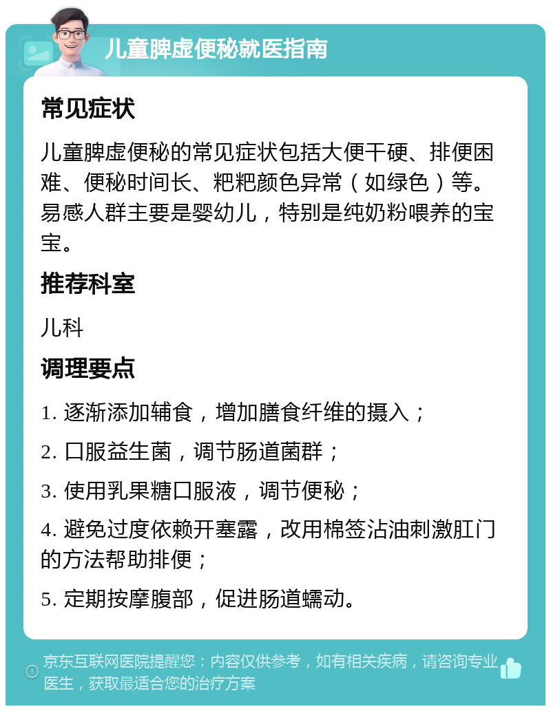 儿童脾虚便秘就医指南 常见症状 儿童脾虚便秘的常见症状包括大便干硬、排便困难、便秘时间长、粑粑颜色异常（如绿色）等。易感人群主要是婴幼儿，特别是纯奶粉喂养的宝宝。 推荐科室 儿科 调理要点 1. 逐渐添加辅食，增加膳食纤维的摄入； 2. 口服益生菌，调节肠道菌群； 3. 使用乳果糖口服液，调节便秘； 4. 避免过度依赖开塞露，改用棉签沾油刺激肛门的方法帮助排便； 5. 定期按摩腹部，促进肠道蠕动。