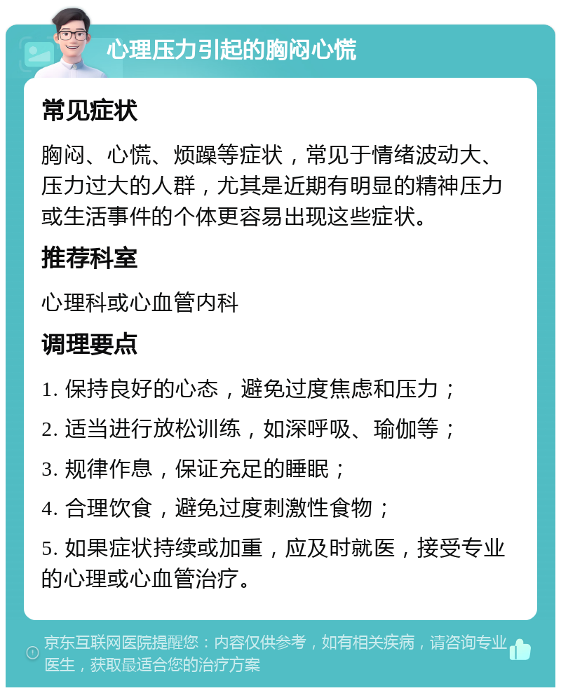 心理压力引起的胸闷心慌 常见症状 胸闷、心慌、烦躁等症状，常见于情绪波动大、压力过大的人群，尤其是近期有明显的精神压力或生活事件的个体更容易出现这些症状。 推荐科室 心理科或心血管内科 调理要点 1. 保持良好的心态，避免过度焦虑和压力； 2. 适当进行放松训练，如深呼吸、瑜伽等； 3. 规律作息，保证充足的睡眠； 4. 合理饮食，避免过度刺激性食物； 5. 如果症状持续或加重，应及时就医，接受专业的心理或心血管治疗。