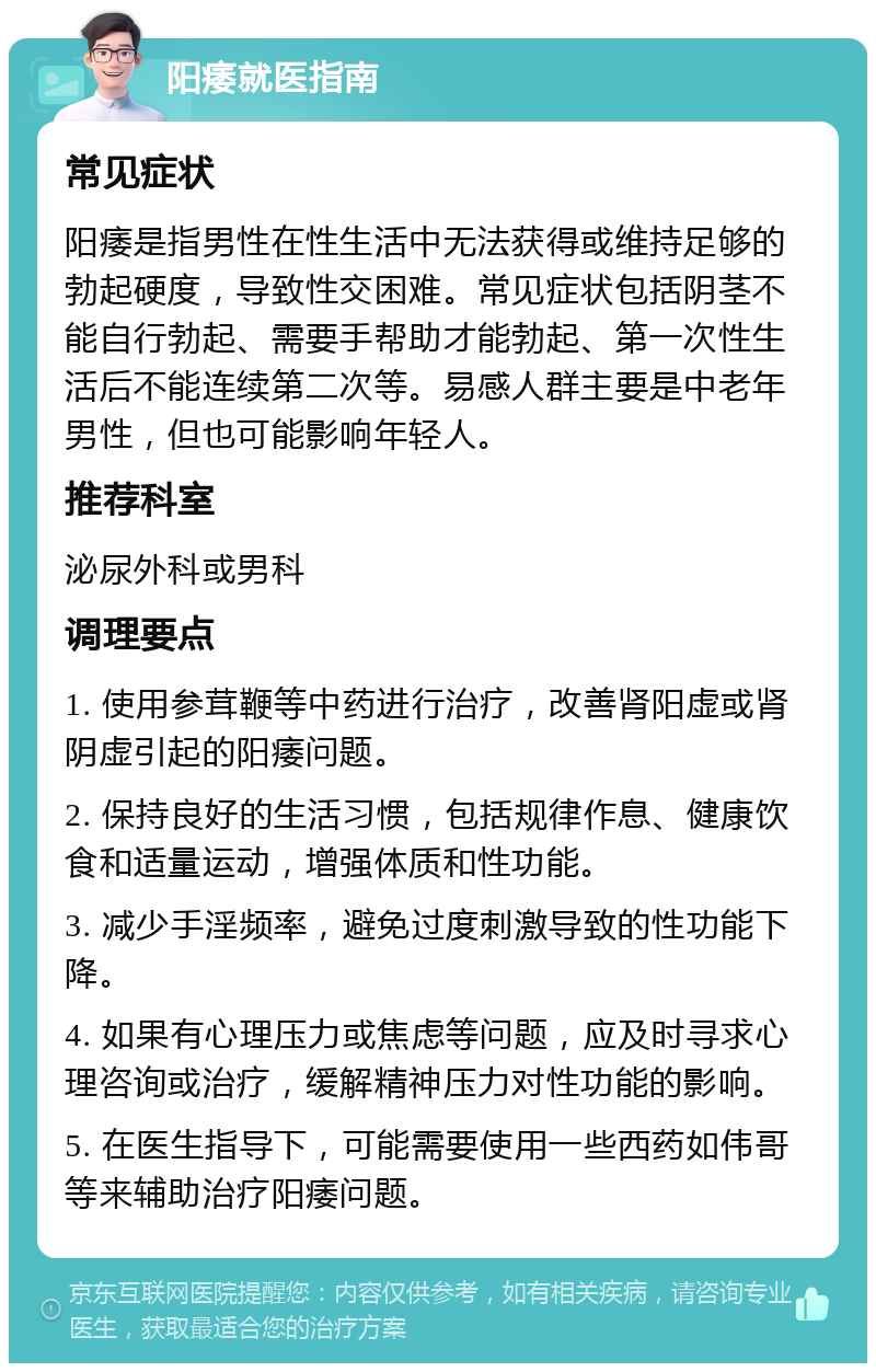 阳痿就医指南 常见症状 阳痿是指男性在性生活中无法获得或维持足够的勃起硬度，导致性交困难。常见症状包括阴茎不能自行勃起、需要手帮助才能勃起、第一次性生活后不能连续第二次等。易感人群主要是中老年男性，但也可能影响年轻人。 推荐科室 泌尿外科或男科 调理要点 1. 使用参茸鞭等中药进行治疗，改善肾阳虚或肾阴虚引起的阳痿问题。 2. 保持良好的生活习惯，包括规律作息、健康饮食和适量运动，增强体质和性功能。 3. 减少手淫频率，避免过度刺激导致的性功能下降。 4. 如果有心理压力或焦虑等问题，应及时寻求心理咨询或治疗，缓解精神压力对性功能的影响。 5. 在医生指导下，可能需要使用一些西药如伟哥等来辅助治疗阳痿问题。