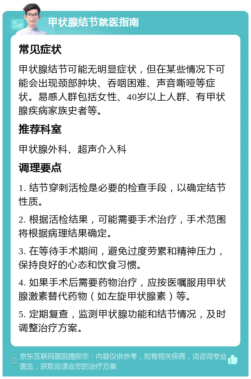 甲状腺结节就医指南 常见症状 甲状腺结节可能无明显症状，但在某些情况下可能会出现颈部肿块、吞咽困难、声音嘶哑等症状。易感人群包括女性、40岁以上人群、有甲状腺疾病家族史者等。 推荐科室 甲状腺外科、超声介入科 调理要点 1. 结节穿刺活检是必要的检查手段，以确定结节性质。 2. 根据活检结果，可能需要手术治疗，手术范围将根据病理结果确定。 3. 在等待手术期间，避免过度劳累和精神压力，保持良好的心态和饮食习惯。 4. 如果手术后需要药物治疗，应按医嘱服用甲状腺激素替代药物（如左旋甲状腺素）等。 5. 定期复查，监测甲状腺功能和结节情况，及时调整治疗方案。