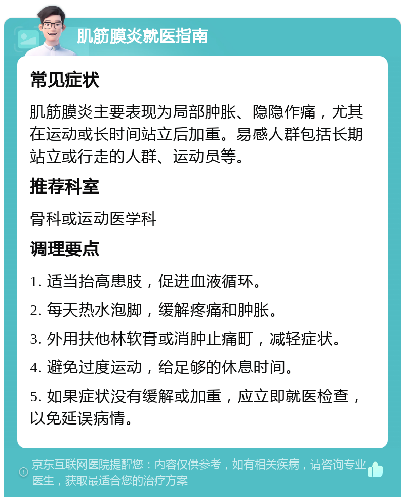 肌筋膜炎就医指南 常见症状 肌筋膜炎主要表现为局部肿胀、隐隐作痛，尤其在运动或长时间站立后加重。易感人群包括长期站立或行走的人群、运动员等。 推荐科室 骨科或运动医学科 调理要点 1. 适当抬高患肢，促进血液循环。 2. 每天热水泡脚，缓解疼痛和肿胀。 3. 外用扶他林软膏或消肿止痛町，减轻症状。 4. 避免过度运动，给足够的休息时间。 5. 如果症状没有缓解或加重，应立即就医检查，以免延误病情。