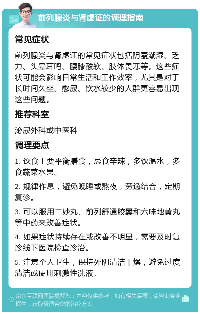 前列腺炎与肾虚证的调理指南 常见症状 前列腺炎与肾虚证的常见症状包括阴囊潮湿、乏力、头晕耳鸣、腰膝酸软、肢体畏寒等。这些症状可能会影响日常生活和工作效率，尤其是对于长时间久坐、憋尿、饮水较少的人群更容易出现这些问题。 推荐科室 泌尿外科或中医科 调理要点 1. 饮食上要平衡膳食，忌食辛辣，多饮温水，多食蔬菜水果。 2. 规律作息，避免晚睡或熬夜，劳逸结合，定期复诊。 3. 可以服用二妙丸、前列舒通胶囊和六味地黄丸等中药来改善症状。 4. 如果症状持续存在或改善不明显，需要及时复诊线下医院检查诊治。 5. 注意个人卫生，保持外阴清洁干燥，避免过度清洁或使用刺激性洗液。