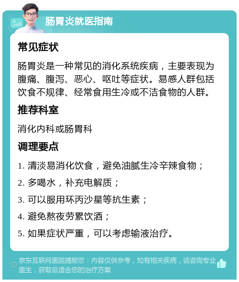 肠胃炎就医指南 常见症状 肠胃炎是一种常见的消化系统疾病，主要表现为腹痛、腹泻、恶心、呕吐等症状。易感人群包括饮食不规律、经常食用生冷或不洁食物的人群。 推荐科室 消化内科或肠胃科 调理要点 1. 清淡易消化饮食，避免油腻生冷辛辣食物； 2. 多喝水，补充电解质； 3. 可以服用环丙沙星等抗生素； 4. 避免熬夜劳累饮酒； 5. 如果症状严重，可以考虑输液治疗。