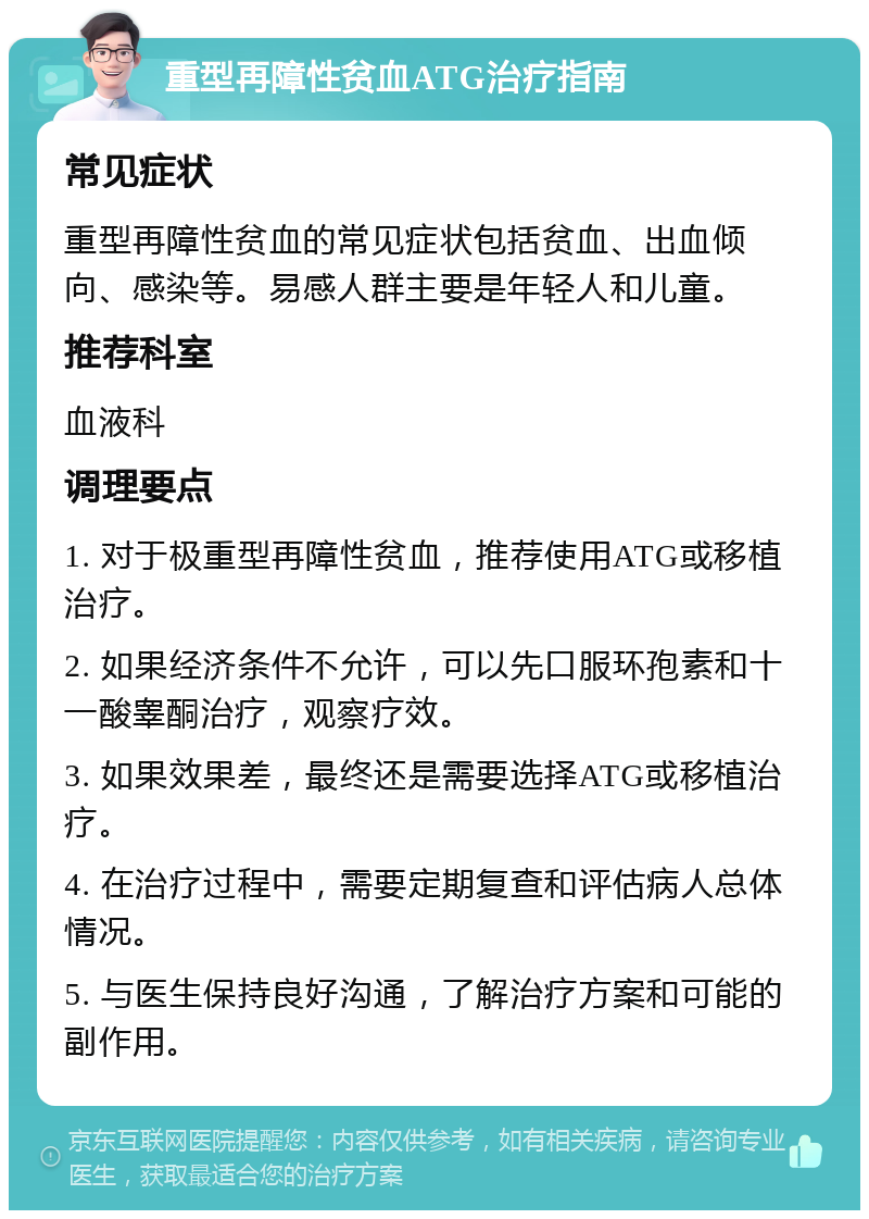 重型再障性贫血ATG治疗指南 常见症状 重型再障性贫血的常见症状包括贫血、出血倾向、感染等。易感人群主要是年轻人和儿童。 推荐科室 血液科 调理要点 1. 对于极重型再障性贫血，推荐使用ATG或移植治疗。 2. 如果经济条件不允许，可以先口服环孢素和十一酸睾酮治疗，观察疗效。 3. 如果效果差，最终还是需要选择ATG或移植治疗。 4. 在治疗过程中，需要定期复查和评估病人总体情况。 5. 与医生保持良好沟通，了解治疗方案和可能的副作用。