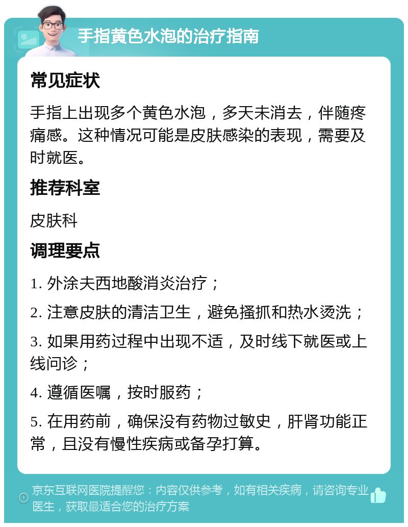 手指黄色水泡的治疗指南 常见症状 手指上出现多个黄色水泡，多天未消去，伴随疼痛感。这种情况可能是皮肤感染的表现，需要及时就医。 推荐科室 皮肤科 调理要点 1. 外涂夫西地酸消炎治疗； 2. 注意皮肤的清洁卫生，避免搔抓和热水烫洗； 3. 如果用药过程中出现不适，及时线下就医或上线问诊； 4. 遵循医嘱，按时服药； 5. 在用药前，确保没有药物过敏史，肝肾功能正常，且没有慢性疾病或备孕打算。