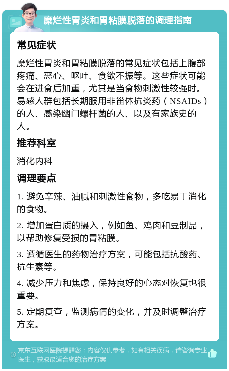 糜烂性胃炎和胃粘膜脱落的调理指南 常见症状 糜烂性胃炎和胃粘膜脱落的常见症状包括上腹部疼痛、恶心、呕吐、食欲不振等。这些症状可能会在进食后加重，尤其是当食物刺激性较强时。易感人群包括长期服用非甾体抗炎药（NSAIDs）的人、感染幽门螺杆菌的人、以及有家族史的人。 推荐科室 消化内科 调理要点 1. 避免辛辣、油腻和刺激性食物，多吃易于消化的食物。 2. 增加蛋白质的摄入，例如鱼、鸡肉和豆制品，以帮助修复受损的胃粘膜。 3. 遵循医生的药物治疗方案，可能包括抗酸药、抗生素等。 4. 减少压力和焦虑，保持良好的心态对恢复也很重要。 5. 定期复查，监测病情的变化，并及时调整治疗方案。