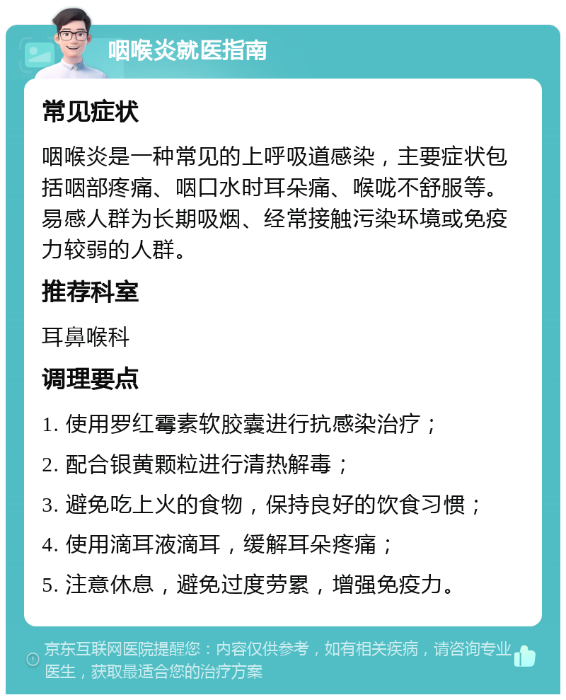 咽喉炎就医指南 常见症状 咽喉炎是一种常见的上呼吸道感染，主要症状包括咽部疼痛、咽口水时耳朵痛、喉咙不舒服等。易感人群为长期吸烟、经常接触污染环境或免疫力较弱的人群。 推荐科室 耳鼻喉科 调理要点 1. 使用罗红霉素软胶囊进行抗感染治疗； 2. 配合银黄颗粒进行清热解毒； 3. 避免吃上火的食物，保持良好的饮食习惯； 4. 使用滴耳液滴耳，缓解耳朵疼痛； 5. 注意休息，避免过度劳累，增强免疫力。