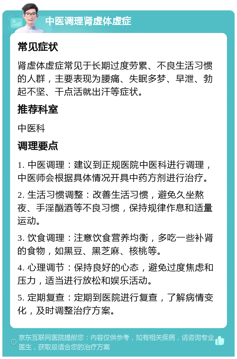 中医调理肾虚体虚症 常见症状 肾虚体虚症常见于长期过度劳累、不良生活习惯的人群，主要表现为腰痛、失眠多梦、早泄、勃起不坚、干点活就出汗等症状。 推荐科室 中医科 调理要点 1. 中医调理：建议到正规医院中医科进行调理，中医师会根据具体情况开具中药方剂进行治疗。 2. 生活习惯调整：改善生活习惯，避免久坐熬夜、手淫酗酒等不良习惯，保持规律作息和适量运动。 3. 饮食调理：注意饮食营养均衡，多吃一些补肾的食物，如黑豆、黑芝麻、核桃等。 4. 心理调节：保持良好的心态，避免过度焦虑和压力，适当进行放松和娱乐活动。 5. 定期复查：定期到医院进行复查，了解病情变化，及时调整治疗方案。