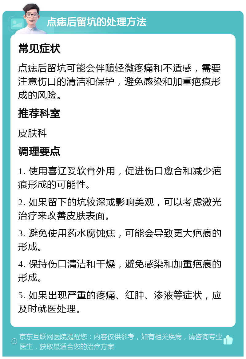 点痣后留坑的处理方法 常见症状 点痣后留坑可能会伴随轻微疼痛和不适感，需要注意伤口的清洁和保护，避免感染和加重疤痕形成的风险。 推荐科室 皮肤科 调理要点 1. 使用喜辽妥软膏外用，促进伤口愈合和减少疤痕形成的可能性。 2. 如果留下的坑较深或影响美观，可以考虑激光治疗来改善皮肤表面。 3. 避免使用药水腐蚀痣，可能会导致更大疤痕的形成。 4. 保持伤口清洁和干燥，避免感染和加重疤痕的形成。 5. 如果出现严重的疼痛、红肿、渗液等症状，应及时就医处理。