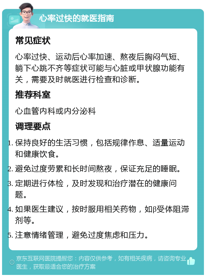 心率过快的就医指南 常见症状 心率过快、运动后心率加速、熬夜后胸闷气短、躺下心跳不齐等症状可能与心脏或甲状腺功能有关，需要及时就医进行检查和诊断。 推荐科室 心血管内科或内分泌科 调理要点 保持良好的生活习惯，包括规律作息、适量运动和健康饮食。 避免过度劳累和长时间熬夜，保证充足的睡眠。 定期进行体检，及时发现和治疗潜在的健康问题。 如果医生建议，按时服用相关药物，如β受体阻滞剂等。 注意情绪管理，避免过度焦虑和压力。