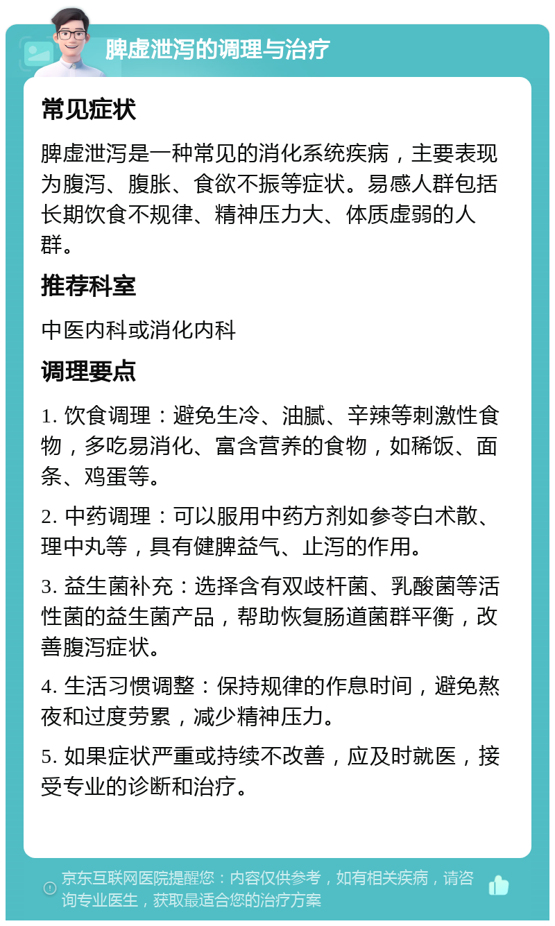 脾虚泄泻的调理与治疗 常见症状 脾虚泄泻是一种常见的消化系统疾病，主要表现为腹泻、腹胀、食欲不振等症状。易感人群包括长期饮食不规律、精神压力大、体质虚弱的人群。 推荐科室 中医内科或消化内科 调理要点 1. 饮食调理：避免生冷、油腻、辛辣等刺激性食物，多吃易消化、富含营养的食物，如稀饭、面条、鸡蛋等。 2. 中药调理：可以服用中药方剂如参苓白术散、理中丸等，具有健脾益气、止泻的作用。 3. 益生菌补充：选择含有双歧杆菌、乳酸菌等活性菌的益生菌产品，帮助恢复肠道菌群平衡，改善腹泻症状。 4. 生活习惯调整：保持规律的作息时间，避免熬夜和过度劳累，减少精神压力。 5. 如果症状严重或持续不改善，应及时就医，接受专业的诊断和治疗。