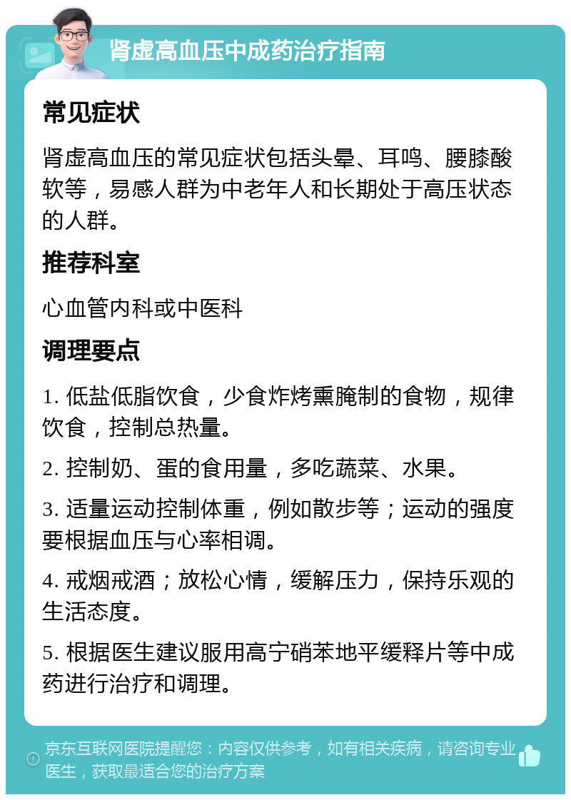 肾虚高血压中成药治疗指南 常见症状 肾虚高血压的常见症状包括头晕、耳鸣、腰膝酸软等，易感人群为中老年人和长期处于高压状态的人群。 推荐科室 心血管内科或中医科 调理要点 1. 低盐低脂饮食，少食炸烤熏腌制的食物，规律饮食，控制总热量。 2. 控制奶、蛋的食用量，多吃蔬菜、水果。 3. 适量运动控制体重，例如散步等；运动的强度要根据血压与心率相调。 4. 戒烟戒酒；放松心情，缓解压力，保持乐观的生活态度。 5. 根据医生建议服用高宁硝苯地平缓释片等中成药进行治疗和调理。