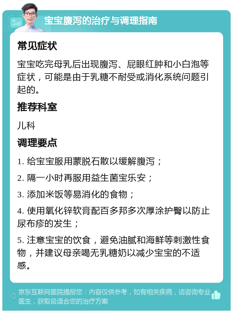 宝宝腹泻的治疗与调理指南 常见症状 宝宝吃完母乳后出现腹泻、屁眼红肿和小白泡等症状，可能是由于乳糖不耐受或消化系统问题引起的。 推荐科室 儿科 调理要点 1. 给宝宝服用蒙脱石散以缓解腹泻； 2. 隔一小时再服用益生菌宝乐安； 3. 添加米饭等易消化的食物； 4. 使用氧化锌软膏配百多邦多次厚涂护臀以防止尿布疹的发生； 5. 注意宝宝的饮食，避免油腻和海鲜等刺激性食物，并建议母亲喝无乳糖奶以减少宝宝的不适感。