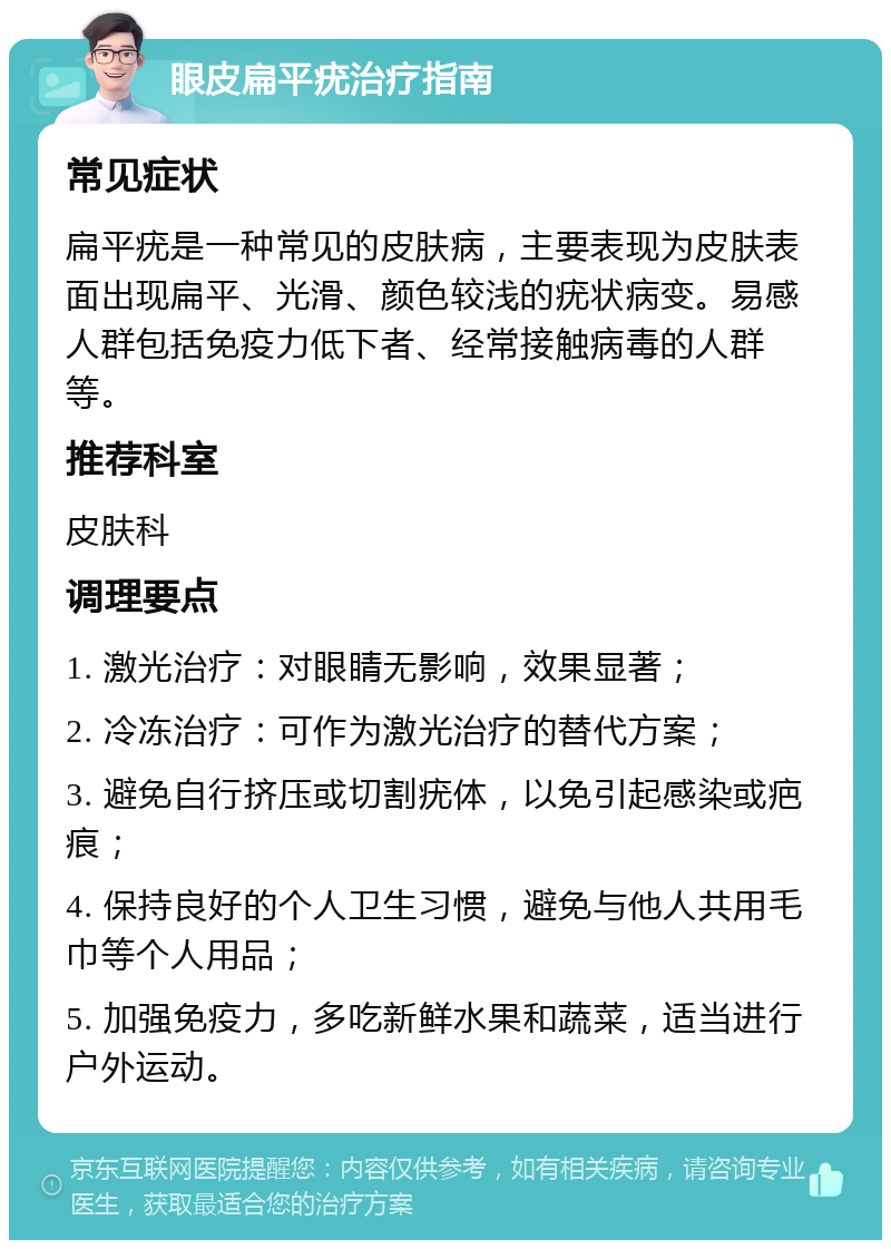 眼皮扁平疣治疗指南 常见症状 扁平疣是一种常见的皮肤病，主要表现为皮肤表面出现扁平、光滑、颜色较浅的疣状病变。易感人群包括免疫力低下者、经常接触病毒的人群等。 推荐科室 皮肤科 调理要点 1. 激光治疗：对眼睛无影响，效果显著； 2. 冷冻治疗：可作为激光治疗的替代方案； 3. 避免自行挤压或切割疣体，以免引起感染或疤痕； 4. 保持良好的个人卫生习惯，避免与他人共用毛巾等个人用品； 5. 加强免疫力，多吃新鲜水果和蔬菜，适当进行户外运动。