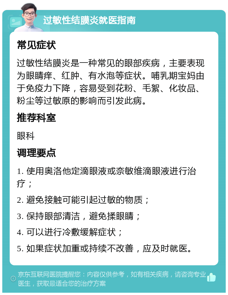 过敏性结膜炎就医指南 常见症状 过敏性结膜炎是一种常见的眼部疾病，主要表现为眼睛痒、红肿、有水泡等症状。哺乳期宝妈由于免疫力下降，容易受到花粉、毛絮、化妆品、粉尘等过敏原的影响而引发此病。 推荐科室 眼科 调理要点 1. 使用奥洛他定滴眼液或奈敏维滴眼液进行治疗； 2. 避免接触可能引起过敏的物质； 3. 保持眼部清洁，避免揉眼睛； 4. 可以进行冷敷缓解症状； 5. 如果症状加重或持续不改善，应及时就医。