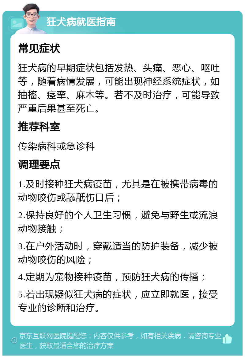 狂犬病就医指南 常见症状 狂犬病的早期症状包括发热、头痛、恶心、呕吐等，随着病情发展，可能出现神经系统症状，如抽搐、痉挛、麻木等。若不及时治疗，可能导致严重后果甚至死亡。 推荐科室 传染病科或急诊科 调理要点 1.及时接种狂犬病疫苗，尤其是在被携带病毒的动物咬伤或舔舐伤口后； 2.保持良好的个人卫生习惯，避免与野生或流浪动物接触； 3.在户外活动时，穿戴适当的防护装备，减少被动物咬伤的风险； 4.定期为宠物接种疫苗，预防狂犬病的传播； 5.若出现疑似狂犬病的症状，应立即就医，接受专业的诊断和治疗。