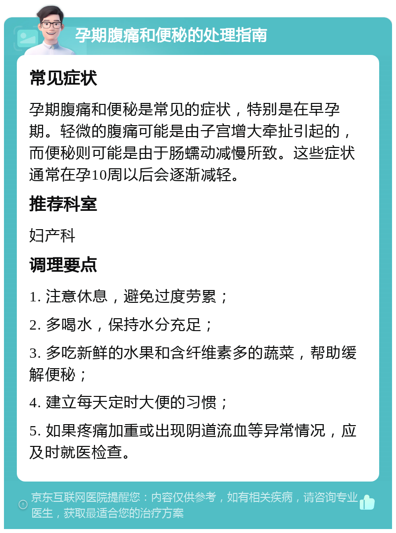 孕期腹痛和便秘的处理指南 常见症状 孕期腹痛和便秘是常见的症状，特别是在早孕期。轻微的腹痛可能是由子宫增大牵扯引起的，而便秘则可能是由于肠蠕动减慢所致。这些症状通常在孕10周以后会逐渐减轻。 推荐科室 妇产科 调理要点 1. 注意休息，避免过度劳累； 2. 多喝水，保持水分充足； 3. 多吃新鲜的水果和含纤维素多的蔬菜，帮助缓解便秘； 4. 建立每天定时大便的习惯； 5. 如果疼痛加重或出现阴道流血等异常情况，应及时就医检查。