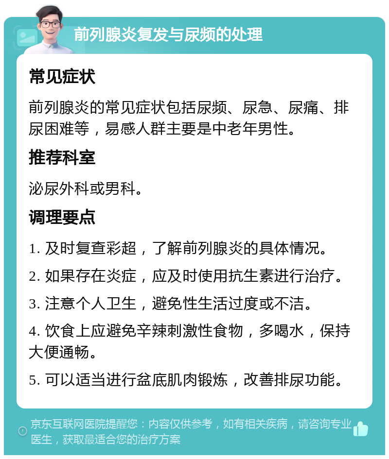 前列腺炎复发与尿频的处理 常见症状 前列腺炎的常见症状包括尿频、尿急、尿痛、排尿困难等，易感人群主要是中老年男性。 推荐科室 泌尿外科或男科。 调理要点 1. 及时复查彩超，了解前列腺炎的具体情况。 2. 如果存在炎症，应及时使用抗生素进行治疗。 3. 注意个人卫生，避免性生活过度或不洁。 4. 饮食上应避免辛辣刺激性食物，多喝水，保持大便通畅。 5. 可以适当进行盆底肌肉锻炼，改善排尿功能。