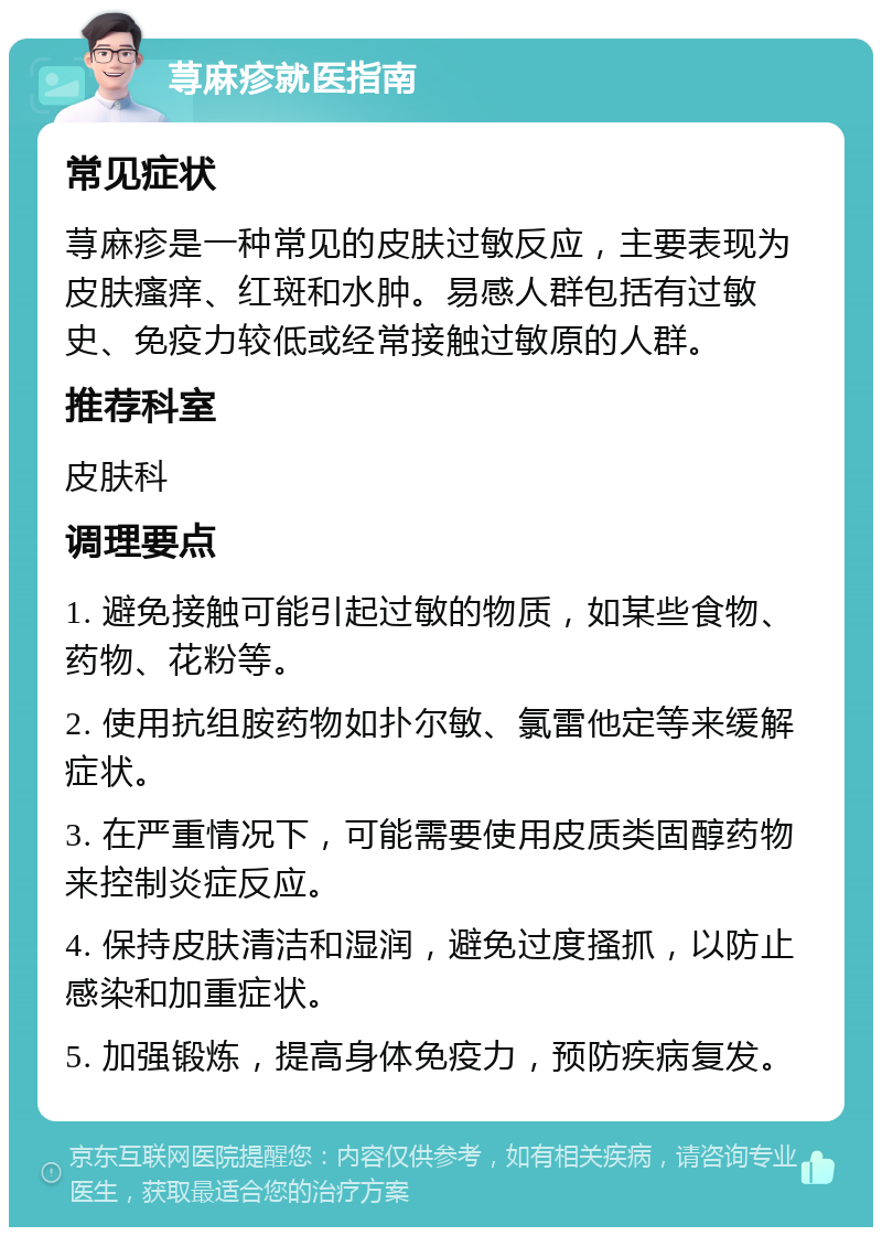 荨麻疹就医指南 常见症状 荨麻疹是一种常见的皮肤过敏反应，主要表现为皮肤瘙痒、红斑和水肿。易感人群包括有过敏史、免疫力较低或经常接触过敏原的人群。 推荐科室 皮肤科 调理要点 1. 避免接触可能引起过敏的物质，如某些食物、药物、花粉等。 2. 使用抗组胺药物如扑尔敏、氯雷他定等来缓解症状。 3. 在严重情况下，可能需要使用皮质类固醇药物来控制炎症反应。 4. 保持皮肤清洁和湿润，避免过度搔抓，以防止感染和加重症状。 5. 加强锻炼，提高身体免疫力，预防疾病复发。