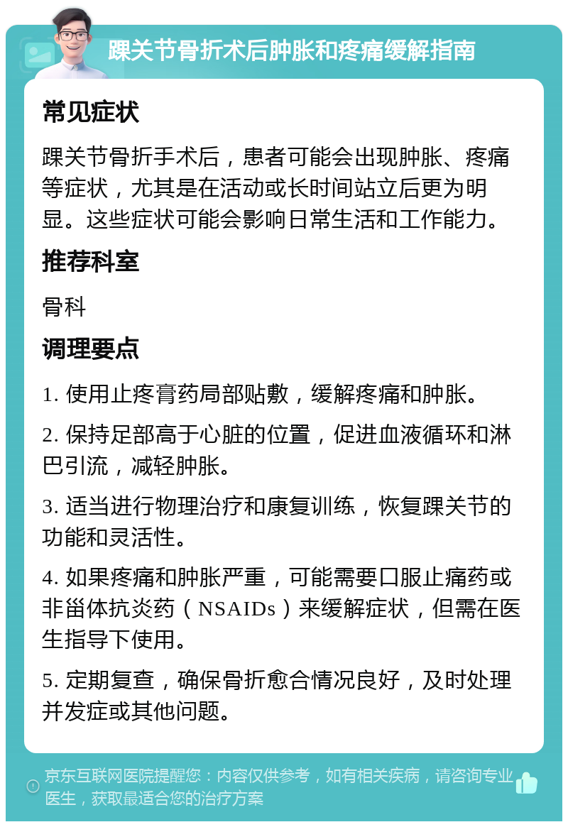 踝关节骨折术后肿胀和疼痛缓解指南 常见症状 踝关节骨折手术后，患者可能会出现肿胀、疼痛等症状，尤其是在活动或长时间站立后更为明显。这些症状可能会影响日常生活和工作能力。 推荐科室 骨科 调理要点 1. 使用止疼膏药局部贴敷，缓解疼痛和肿胀。 2. 保持足部高于心脏的位置，促进血液循环和淋巴引流，减轻肿胀。 3. 适当进行物理治疗和康复训练，恢复踝关节的功能和灵活性。 4. 如果疼痛和肿胀严重，可能需要口服止痛药或非甾体抗炎药（NSAIDs）来缓解症状，但需在医生指导下使用。 5. 定期复查，确保骨折愈合情况良好，及时处理并发症或其他问题。