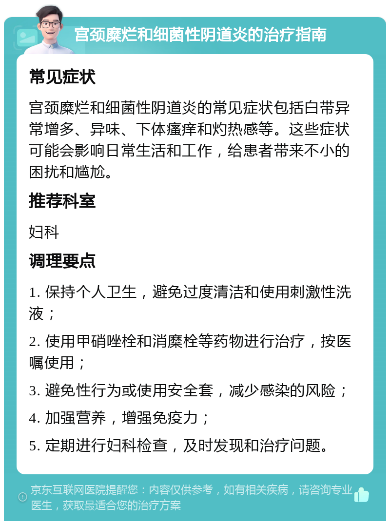 宫颈糜烂和细菌性阴道炎的治疗指南 常见症状 宫颈糜烂和细菌性阴道炎的常见症状包括白带异常增多、异味、下体瘙痒和灼热感等。这些症状可能会影响日常生活和工作，给患者带来不小的困扰和尴尬。 推荐科室 妇科 调理要点 1. 保持个人卫生，避免过度清洁和使用刺激性洗液； 2. 使用甲硝唑栓和消糜栓等药物进行治疗，按医嘱使用； 3. 避免性行为或使用安全套，减少感染的风险； 4. 加强营养，增强免疫力； 5. 定期进行妇科检查，及时发现和治疗问题。