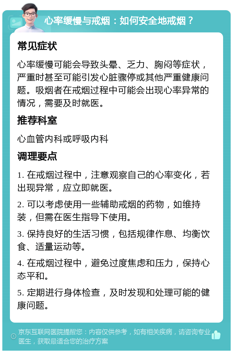 心率缓慢与戒烟：如何安全地戒烟？ 常见症状 心率缓慢可能会导致头晕、乏力、胸闷等症状，严重时甚至可能引发心脏骤停或其他严重健康问题。吸烟者在戒烟过程中可能会出现心率异常的情况，需要及时就医。 推荐科室 心血管内科或呼吸内科 调理要点 1. 在戒烟过程中，注意观察自己的心率变化，若出现异常，应立即就医。 2. 可以考虑使用一些辅助戒烟的药物，如维持装，但需在医生指导下使用。 3. 保持良好的生活习惯，包括规律作息、均衡饮食、适量运动等。 4. 在戒烟过程中，避免过度焦虑和压力，保持心态平和。 5. 定期进行身体检查，及时发现和处理可能的健康问题。