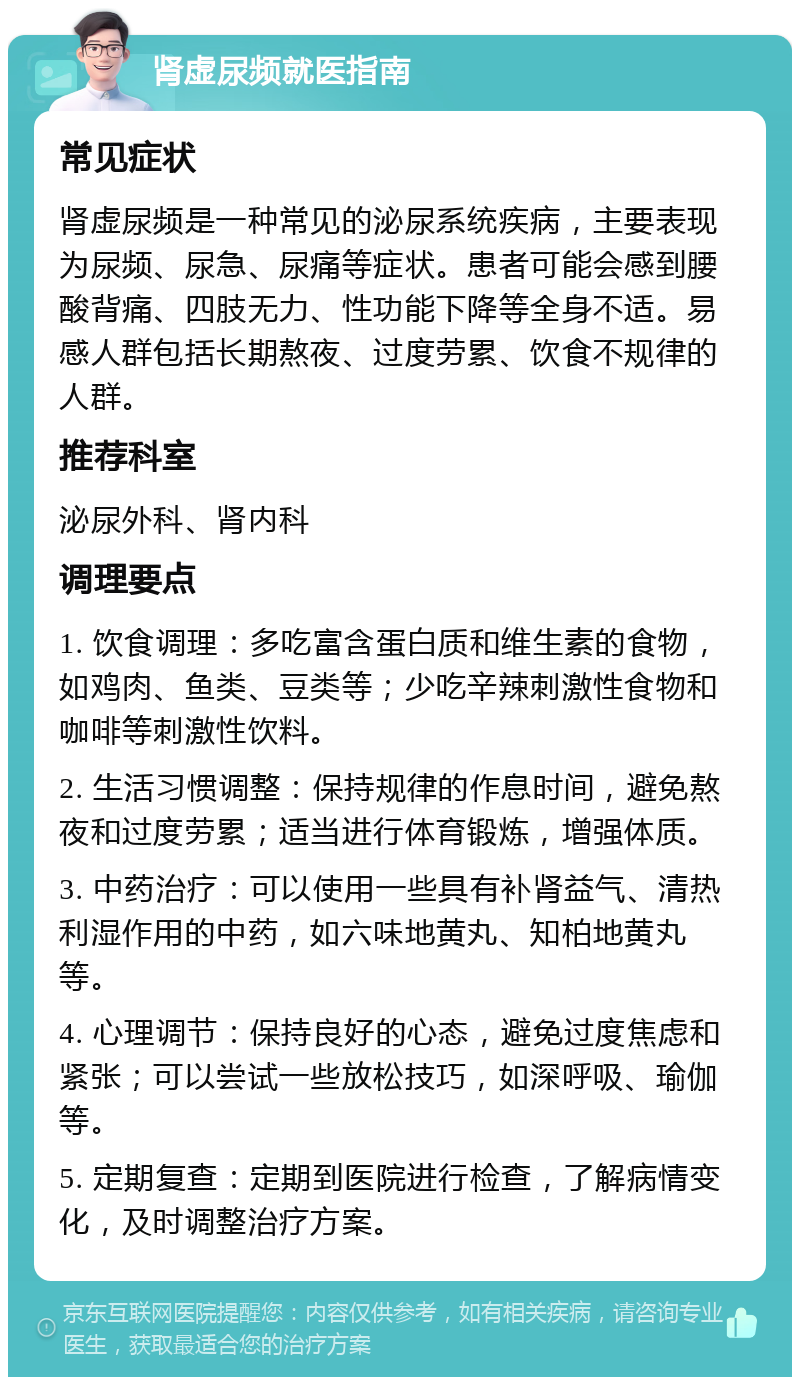 肾虚尿频就医指南 常见症状 肾虚尿频是一种常见的泌尿系统疾病，主要表现为尿频、尿急、尿痛等症状。患者可能会感到腰酸背痛、四肢无力、性功能下降等全身不适。易感人群包括长期熬夜、过度劳累、饮食不规律的人群。 推荐科室 泌尿外科、肾内科 调理要点 1. 饮食调理：多吃富含蛋白质和维生素的食物，如鸡肉、鱼类、豆类等；少吃辛辣刺激性食物和咖啡等刺激性饮料。 2. 生活习惯调整：保持规律的作息时间，避免熬夜和过度劳累；适当进行体育锻炼，增强体质。 3. 中药治疗：可以使用一些具有补肾益气、清热利湿作用的中药，如六味地黄丸、知柏地黄丸等。 4. 心理调节：保持良好的心态，避免过度焦虑和紧张；可以尝试一些放松技巧，如深呼吸、瑜伽等。 5. 定期复查：定期到医院进行检查，了解病情变化，及时调整治疗方案。