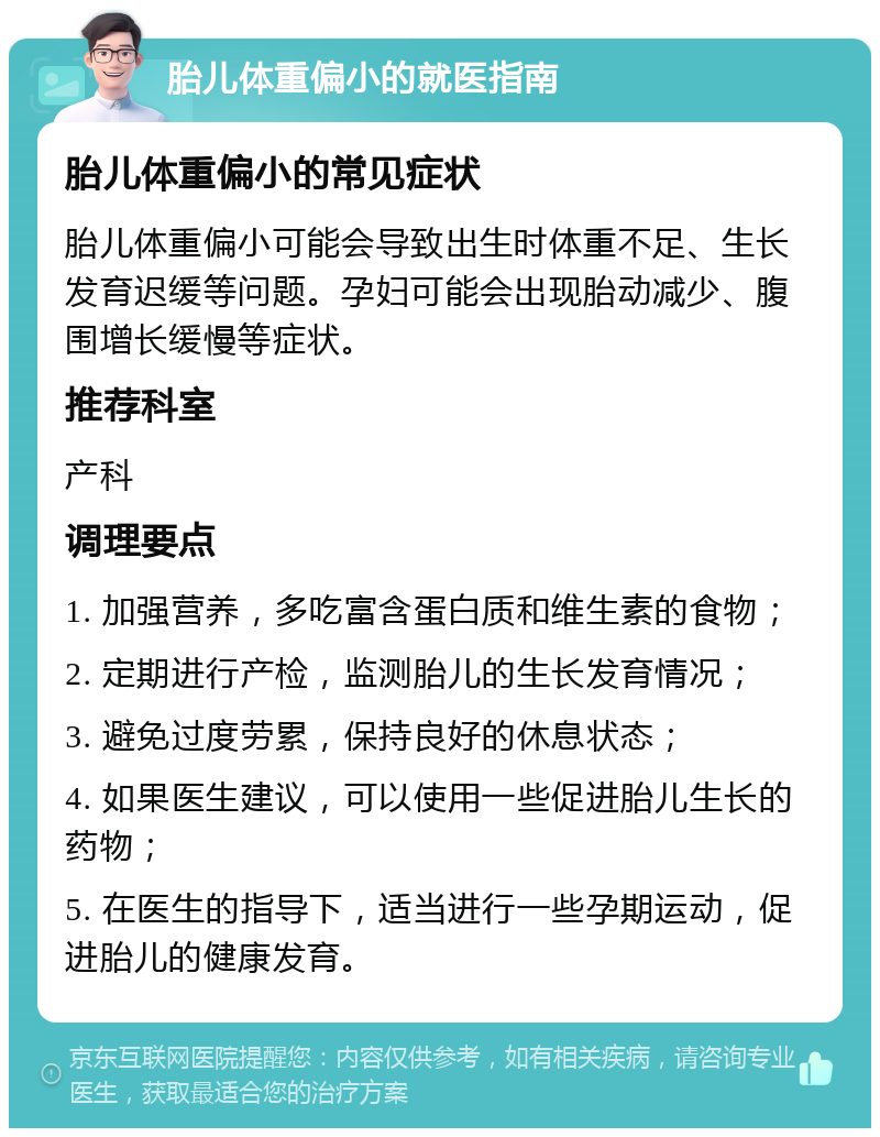 胎儿体重偏小的就医指南 胎儿体重偏小的常见症状 胎儿体重偏小可能会导致出生时体重不足、生长发育迟缓等问题。孕妇可能会出现胎动减少、腹围增长缓慢等症状。 推荐科室 产科 调理要点 1. 加强营养，多吃富含蛋白质和维生素的食物； 2. 定期进行产检，监测胎儿的生长发育情况； 3. 避免过度劳累，保持良好的休息状态； 4. 如果医生建议，可以使用一些促进胎儿生长的药物； 5. 在医生的指导下，适当进行一些孕期运动，促进胎儿的健康发育。