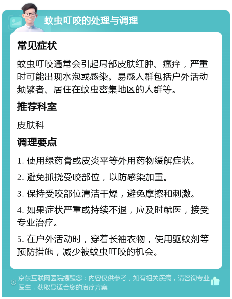 蚊虫叮咬的处理与调理 常见症状 蚊虫叮咬通常会引起局部皮肤红肿、瘙痒，严重时可能出现水泡或感染。易感人群包括户外活动频繁者、居住在蚊虫密集地区的人群等。 推荐科室 皮肤科 调理要点 1. 使用绿药膏或皮炎平等外用药物缓解症状。 2. 避免抓挠受咬部位，以防感染加重。 3. 保持受咬部位清洁干燥，避免摩擦和刺激。 4. 如果症状严重或持续不退，应及时就医，接受专业治疗。 5. 在户外活动时，穿着长袖衣物，使用驱蚊剂等预防措施，减少被蚊虫叮咬的机会。