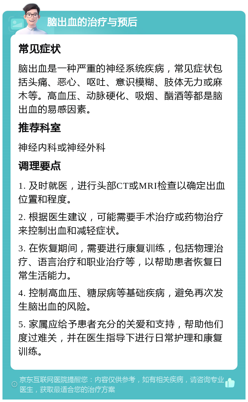 脑出血的治疗与预后 常见症状 脑出血是一种严重的神经系统疾病，常见症状包括头痛、恶心、呕吐、意识模糊、肢体无力或麻木等。高血压、动脉硬化、吸烟、酗酒等都是脑出血的易感因素。 推荐科室 神经内科或神经外科 调理要点 1. 及时就医，进行头部CT或MRI检查以确定出血位置和程度。 2. 根据医生建议，可能需要手术治疗或药物治疗来控制出血和减轻症状。 3. 在恢复期间，需要进行康复训练，包括物理治疗、语言治疗和职业治疗等，以帮助患者恢复日常生活能力。 4. 控制高血压、糖尿病等基础疾病，避免再次发生脑出血的风险。 5. 家属应给予患者充分的关爱和支持，帮助他们度过难关，并在医生指导下进行日常护理和康复训练。