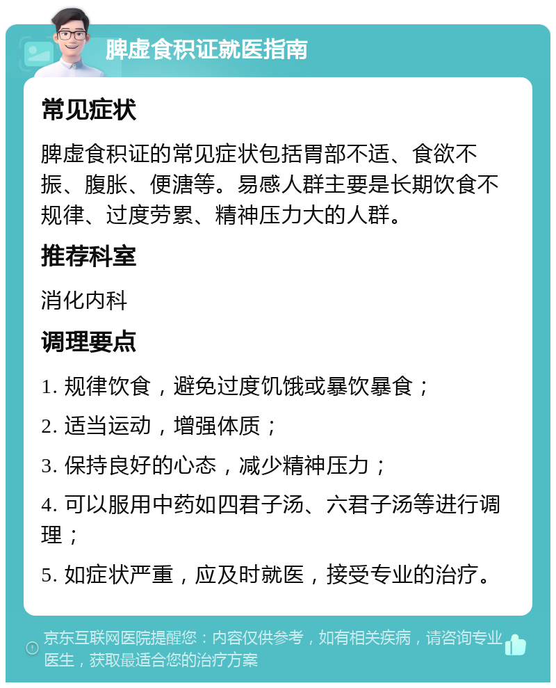 脾虚食积证就医指南 常见症状 脾虚食积证的常见症状包括胃部不适、食欲不振、腹胀、便溏等。易感人群主要是长期饮食不规律、过度劳累、精神压力大的人群。 推荐科室 消化内科 调理要点 1. 规律饮食，避免过度饥饿或暴饮暴食； 2. 适当运动，增强体质； 3. 保持良好的心态，减少精神压力； 4. 可以服用中药如四君子汤、六君子汤等进行调理； 5. 如症状严重，应及时就医，接受专业的治疗。