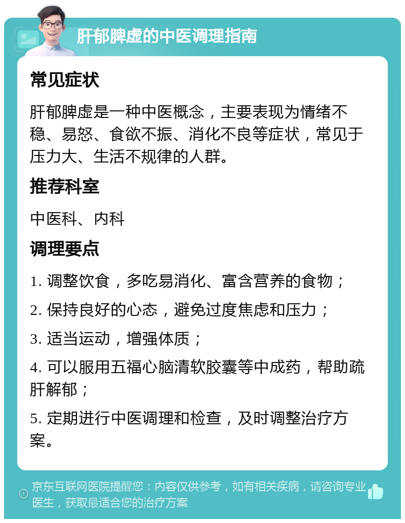 肝郁脾虚的中医调理指南 常见症状 肝郁脾虚是一种中医概念，主要表现为情绪不稳、易怒、食欲不振、消化不良等症状，常见于压力大、生活不规律的人群。 推荐科室 中医科、内科 调理要点 1. 调整饮食，多吃易消化、富含营养的食物； 2. 保持良好的心态，避免过度焦虑和压力； 3. 适当运动，增强体质； 4. 可以服用五福心脑清软胶囊等中成药，帮助疏肝解郁； 5. 定期进行中医调理和检查，及时调整治疗方案。